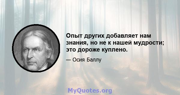 Опыт других добавляет нам знания, но не к нашей мудрости; это дороже куплено.