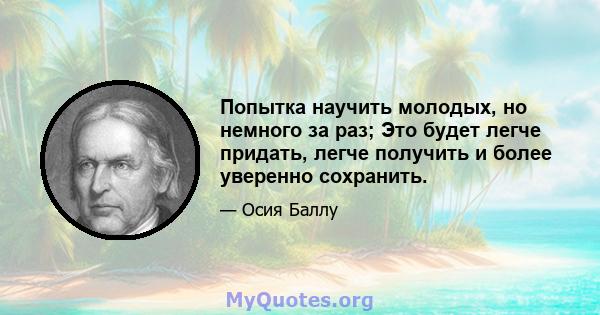 Попытка научить молодых, но немного за раз; Это будет легче придать, легче получить и более уверенно сохранить.