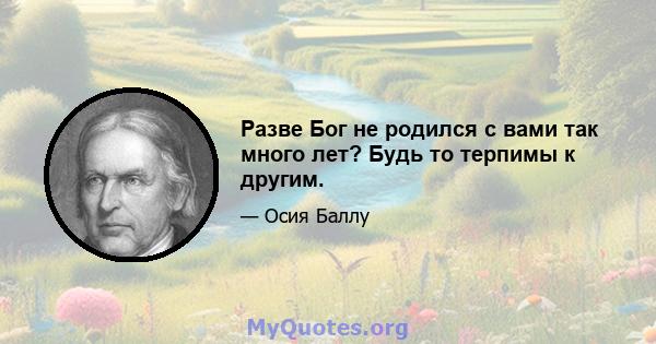 Разве Бог не родился с вами так много лет? Будь то терпимы к другим.