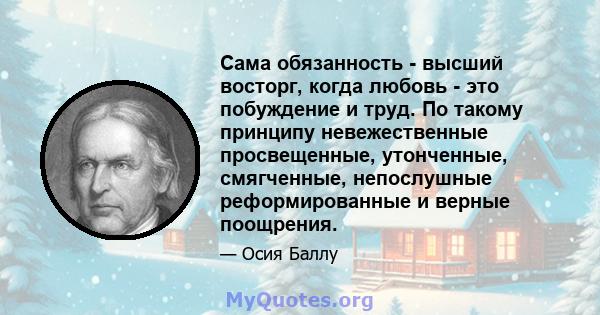 Сама обязанность - высший восторг, когда любовь - это побуждение и труд. По такому принципу невежественные просвещенные, утонченные, смягченные, непослушные реформированные и верные поощрения.