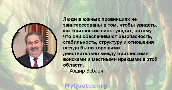 Люди в южных провинциях не заинтересованы в том, чтобы увидеть, как британские силы уходят, потому что они обеспечивают безопасность, стабильность, структуру и отношения всегда были хорошими ... действительно между