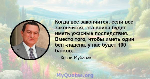 Когда все закончится, если все закончится, эта война будет иметь ужасные последствия. Вместо того, чтобы иметь один бен -ладена, у нас будет 100 батков.