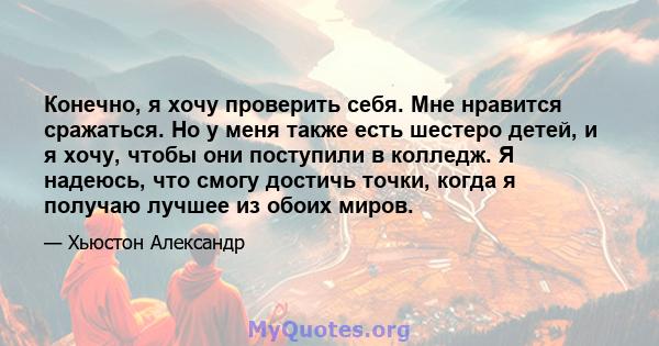 Конечно, я хочу проверить себя. Мне нравится сражаться. Но у меня также есть шестеро детей, и я хочу, чтобы они поступили в колледж. Я надеюсь, что смогу достичь точки, когда я получаю лучшее из обоих миров.