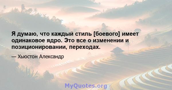 Я думаю, что каждый стиль [боевого] ​​имеет одинаковое ядро. Это все о изменении и позиционировании, переходах.