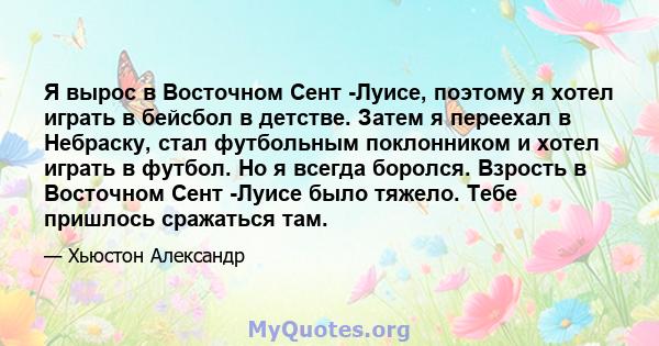 Я вырос в Восточном Сент -Луисе, поэтому я хотел играть в бейсбол в детстве. Затем я переехал в Небраску, стал футбольным поклонником и хотел играть в футбол. Но я всегда боролся. Взрость в Восточном Сент -Луисе было