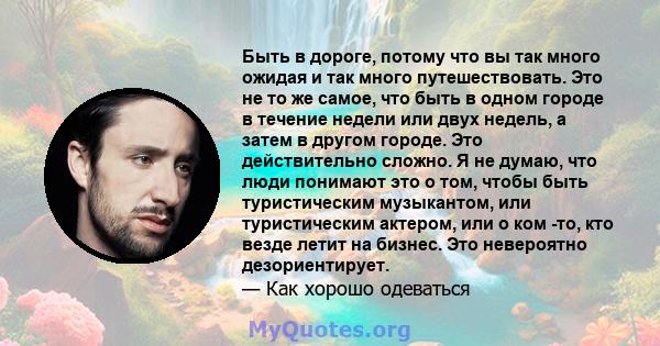 Быть в дороге, потому что вы так много ожидая и так много путешествовать. Это не то же самое, что быть в одном городе в течение недели или двух недель, а затем в другом городе. Это действительно сложно. Я не думаю, что