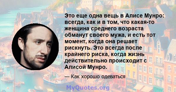 Это еще одна вещь в Алисе Мунро: всегда, как и в том, что какая-то женщина среднего возраста обманут своего мужа, и есть тот момент, когда она решает рискнуть. Это всегда после крайнего риска, когда жизнь действительно