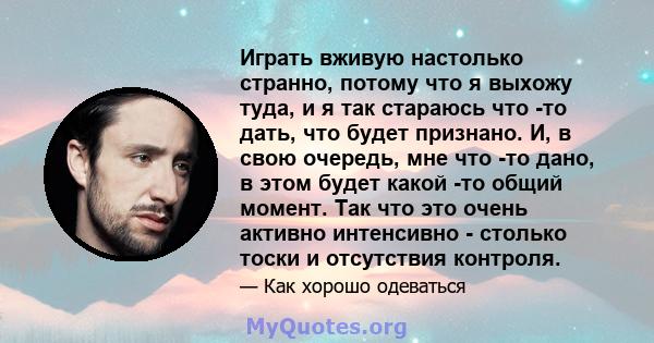 Играть вживую настолько странно, потому что я выхожу туда, и я так стараюсь что -то дать, что будет признано. И, в свою очередь, мне что -то дано, в этом будет какой -то общий момент. Так что это очень активно