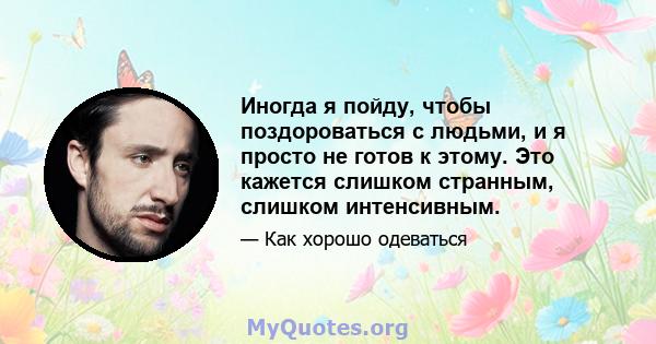 Иногда я пойду, чтобы поздороваться с людьми, и я просто не готов к этому. Это кажется слишком странным, слишком интенсивным.