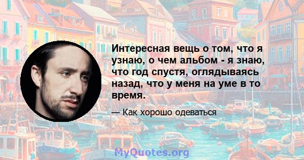 Интересная вещь о том, что я узнаю, о чем альбом - я знаю, что год спустя, оглядываясь назад, что у меня на уме в то время.