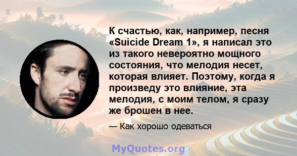 К счастью, как, например, песня «Suicide Dream 1», я написал это из такого невероятно мощного состояния, что мелодия несет, которая влияет. Поэтому, когда я произведу это влияние, эта мелодия, с моим телом, я сразу же