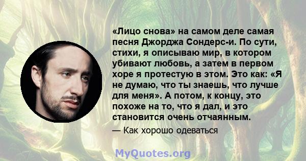 «Лицо снова» на самом деле самая песня Джорджа Сондерс-и. По сути, стихи, я описываю мир, в котором убивают любовь, а затем в первом хоре я протестую в этом. Это как: «Я не думаю, что ты знаешь, что лучше для меня». А