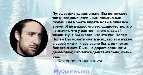 Путешествие удивительно. Вы встречаете так много замечательных, позитивных людей. Вы можете видеть новые лица все время. Я не думаю, что это одиночество, это не значит, что у вас нет никого в вашей жизни. Ну, я бы