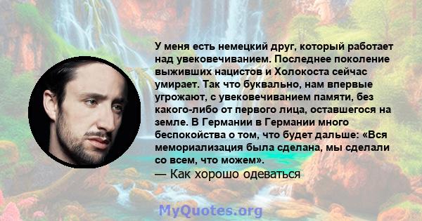 У меня есть немецкий друг, который работает над увековечиванием. Последнее поколение выживших нацистов и Холокоста сейчас умирает. Так что буквально, нам впервые угрожают, с увековечиванием памяти, без какого-либо от