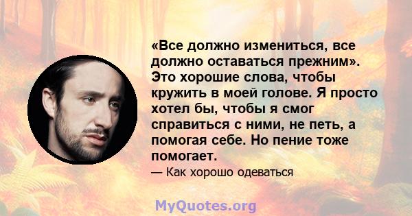 «Все должно измениться, все должно оставаться прежним». Это хорошие слова, чтобы кружить в моей голове. Я просто хотел бы, чтобы я смог справиться с ними, не петь, а помогая себе. Но пение тоже помогает.