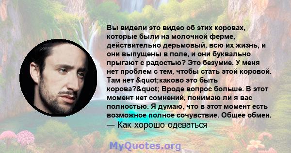 Вы видели это видео об этих коровах, которые были на молочной ферме, действительно дерьмовый, всю их жизнь, и они выпущены в поле, и они буквально прыгают с радостью? Это безумие. У меня нет проблем с тем, чтобы стать