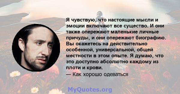 Я чувствую, что настоящие мысли и эмоции включают все существо. И они также опережают маленькие личные причуды, и они опережают биографию. Вы окажетесь на действительно особенной, универсальной, общей местности в этом