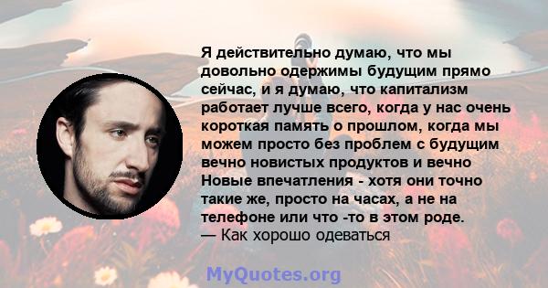 Я действительно думаю, что мы довольно одержимы будущим прямо сейчас, и я думаю, что капитализм работает лучше всего, когда у нас очень короткая память о прошлом, когда мы можем просто без проблем с будущим вечно