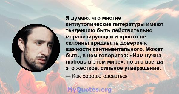 Я думаю, что многие антиутопические литературы имеют тенденцию быть действительно морализирующей и просто не склонны придавать доверие к важности сентиментального. Может быть, в нем говорится: «Нам нужна любовь в этом