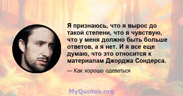 Я признаюсь, что я вырос до такой степени, что я чувствую, что у меня должно быть больше ответов, а я нет. И я все еще думаю, что это относится к материалам Джорджа Сондерса.