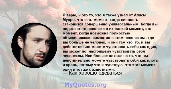 Я верю, и это то, что я также узнал от Алисы Мунро, что есть момент, когда личность становится совершенно универсальным. Когда вы видите этого человека в их жалкий момент, это момент, когда возможна полностью