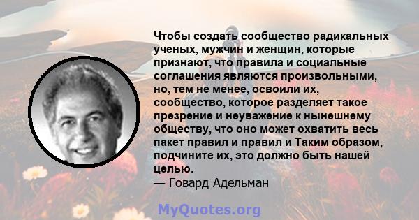 Чтобы создать сообщество радикальных ученых, мужчин и женщин, которые признают, что правила и социальные соглашения являются произвольными, но, тем не менее, освоили их, сообщество, которое разделяет такое презрение и