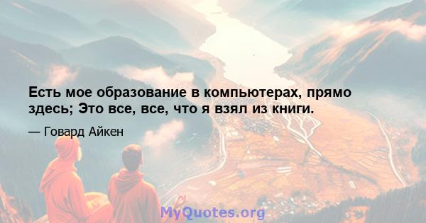 Есть мое образование в компьютерах, прямо здесь; Это все, все, что я взял из книги.