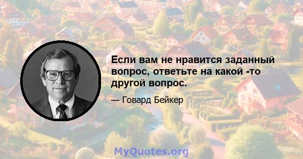 Если вам не нравится заданный вопрос, ответьте на какой -то другой вопрос.