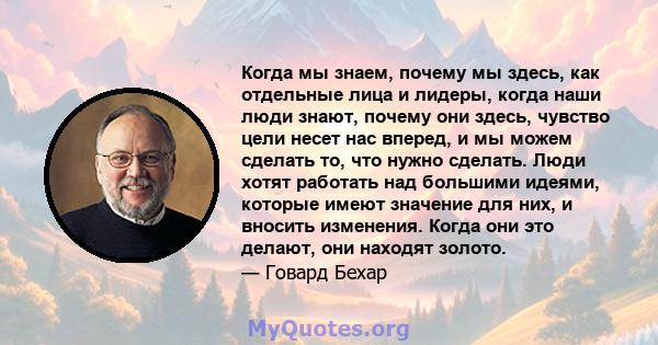 Когда мы знаем, почему мы здесь, как отдельные лица и лидеры, когда наши люди знают, почему они здесь, чувство цели несет нас вперед, и мы можем сделать то, что нужно сделать. Люди хотят работать над большими идеями,