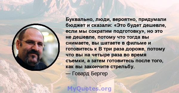 Буквально, люди, вероятно, придумали бюджет и сказали: «Это будет дешевле, если мы сократим подготовку», но это не дешевле, потому что тогда вы снимаете, вы шатаете в фильме и готовитесь к В три раза дороже, потому что