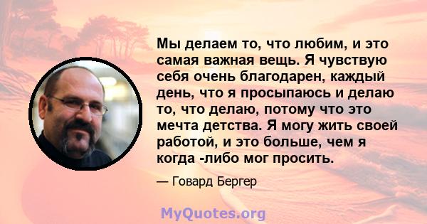 Мы делаем то, что любим, и это самая важная вещь. Я чувствую себя очень благодарен, каждый день, что я просыпаюсь и делаю то, что делаю, потому что это мечта детства. Я могу жить своей работой, и это больше, чем я когда 