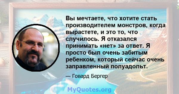 Вы мечтаете, что хотите стать производителем монстров, когда вырастете, и это то, что случилось. Я отказался принимать «нет» за ответ. Я просто был очень забитым ребенком, который сейчас очень заправленный полуадольт.