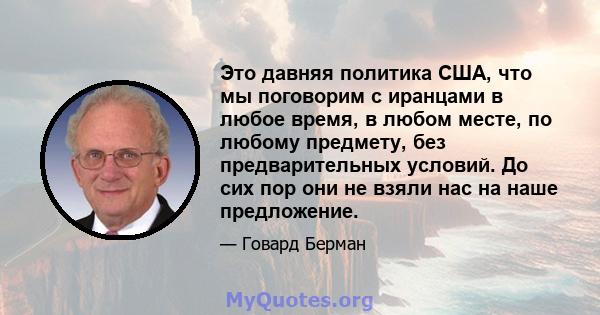 Это давняя политика США, что мы поговорим с иранцами в любое время, в любом месте, по любому предмету, без предварительных условий. До сих пор они не взяли нас на наше предложение.