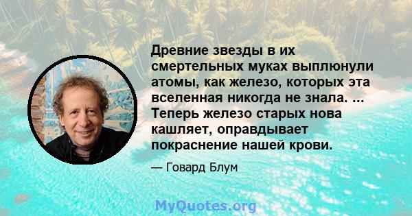 Древние звезды в их смертельных муках выплюнули атомы, как железо, которых эта вселенная никогда не знала. ... Теперь железо старых нова кашляет, оправдывает покраснение нашей крови.