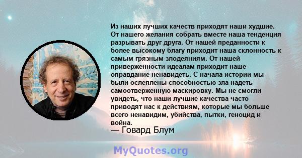 Из наших лучших качеств приходят наши худшие. От нашего желания собрать вместе наша тенденция разрывать друг друга. От нашей преданности к более высокому благу приходит наша склонность к самым грязным злодеяниям. От