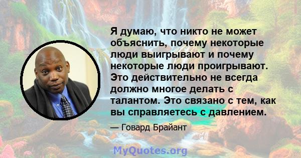 Я думаю, что никто не может объяснить, почему некоторые люди выигрывают и почему некоторые люди проигрывают. Это действительно не всегда должно многое делать с талантом. Это связано с тем, как вы справляетесь с