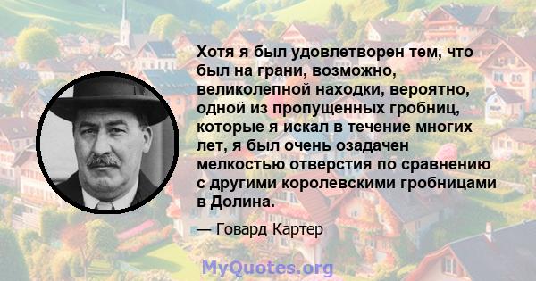 Хотя я был удовлетворен тем, что был на грани, возможно, великолепной находки, вероятно, одной из пропущенных гробниц, которые я искал в течение многих лет, я был очень озадачен мелкостью отверстия по сравнению с