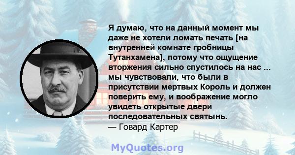 Я думаю, что на данный момент мы даже не хотели ломать печать [на внутренней комнате гробницы Тутанхамена], потому что ощущение вторжения сильно спустилось на нас ... мы чувствовали, что были в присутствии мертвых