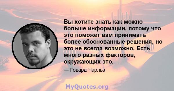 Вы хотите знать как можно больше информации, потому что это поможет вам принимать более обоснованные решения, но это не всегда возможно. Есть много разных факторов, окружающих это.