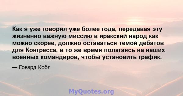 Как я уже говорил уже более года, передавая эту жизненно важную миссию в иракский народ как можно скорее, должно оставаться темой дебатов для Конгресса, в то же время полагаясь на наших военных командиров, чтобы