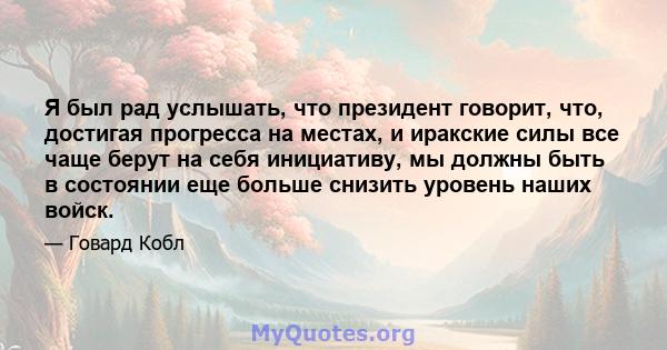 Я был рад услышать, что президент говорит, что, достигая прогресса на местах, и иракские силы все чаще берут на себя инициативу, мы должны быть в состоянии еще больше снизить уровень наших войск.