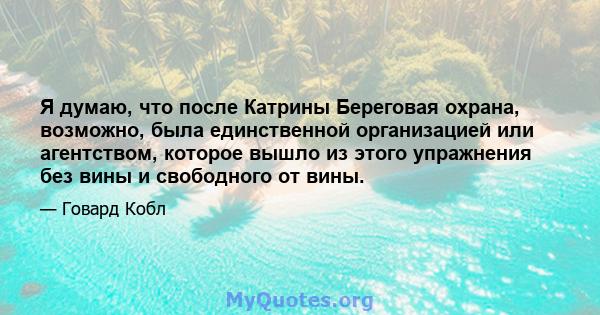 Я думаю, что после Катрины Береговая охрана, возможно, была единственной организацией или агентством, которое вышло из этого упражнения без вины и свободного от вины.