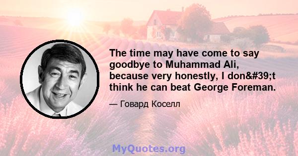 The time may have come to say goodbye to Muhammad Ali, because very honestly, I don't think he can beat George Foreman.