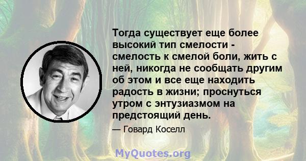 Тогда существует еще более высокий тип смелости - смелость к смелой боли, жить с ней, никогда не сообщать другим об этом и все еще находить радость в жизни; проснуться утром с энтузиазмом на предстоящий день.