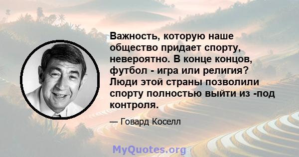 Важность, которую наше общество придает спорту, невероятно. В конце концов, футбол - игра или религия? Люди этой страны позволили спорту полностью выйти из -под контроля.