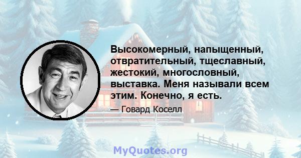 Высокомерный, напыщенный, отвратительный, тщеславный, жестокий, многословный, выставка. Меня называли всем этим. Конечно, я есть.