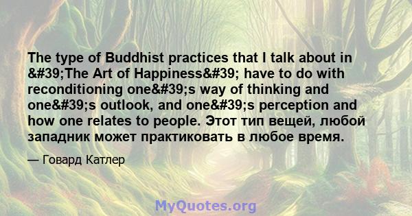 The type of Buddhist practices that I talk about in 'The Art of Happiness' have to do with reconditioning one's way of thinking and one's outlook, and one's perception and how one relates to people.