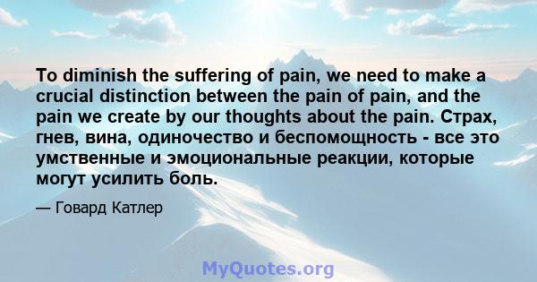 To diminish the suffering of pain, we need to make a crucial distinction between the pain of pain, and the pain we create by our thoughts about the pain. Страх, гнев, вина, одиночество и беспомощность - все это