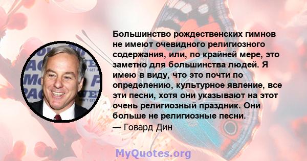 Большинство рождественских гимнов не имеют очевидного религиозного содержания, или, по крайней мере, это заметно для большинства людей. Я имею в виду, что это почти по определению, культурное явление, все эти песни,