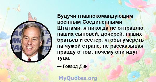 Будучи главнокомандующим военным Соединенными Штатами, я никогда не отправлю наших сыновей, дочерей, наших братьев и сестер, чтобы умереть на чужой стране, не рассказывая правду о том, почему они идут туда.